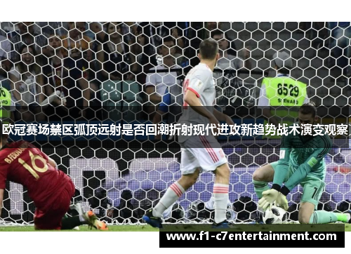 欧冠赛场禁区弧顶远射是否回潮折射现代进攻新趋势战术演变观察