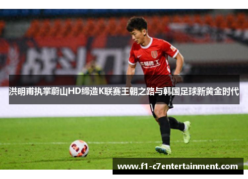 洪明甫执掌蔚山HD缔造K联赛王朝之路与韩国足球新黄金时代 洪明甫执掌蔚山HD缔造K联赛王朝之路与韩国足球新黄金时代
