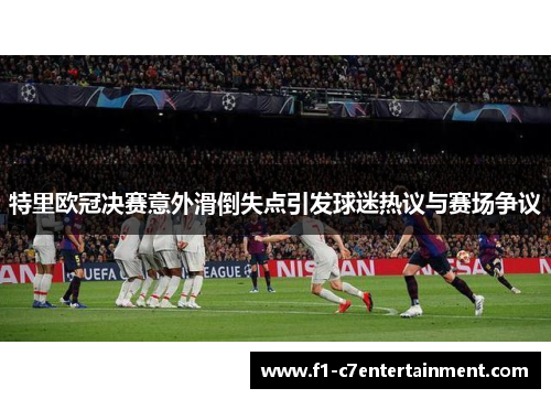 特里欧冠决赛意外滑倒失点引发球迷热议与赛场争议